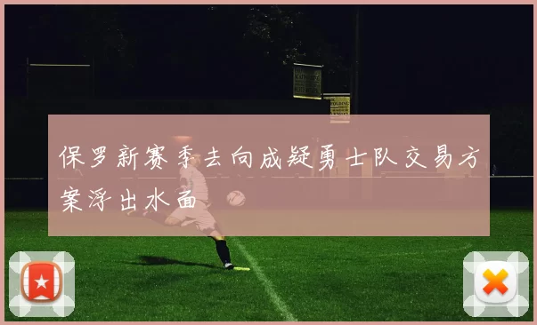保罗新赛季去向成疑勇士队交易方案浮出水面