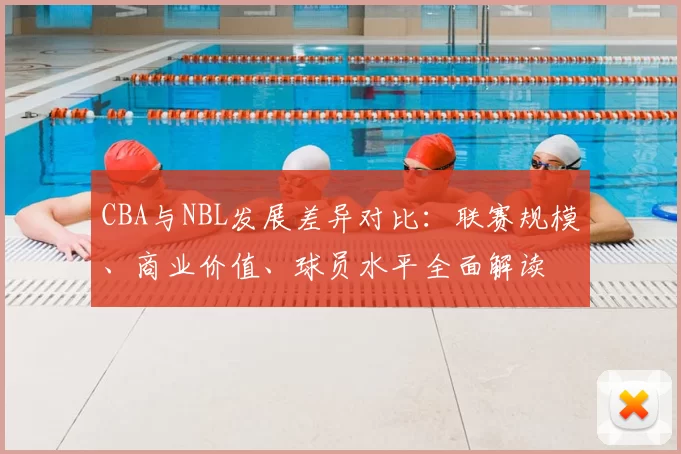 CBA与NBL发展差异对比：联赛规模、商业价值、球员水平全面解读