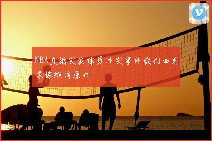 NBA直播突发球员冲突事件裁判回看录像维持原判