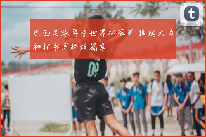 巴西足球再夺世界杯冠军 捧起大力神杯书写辉煌篇章