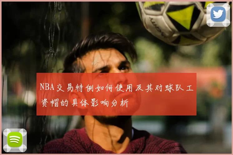 NBA交易特例如何使用及其对球队工资帽的具体影响分析