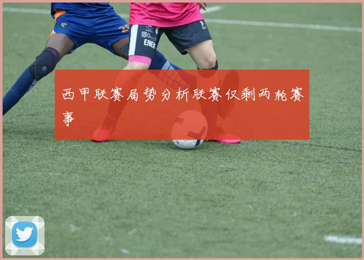 西甲联赛局势分析联赛仅剩两轮赛事
