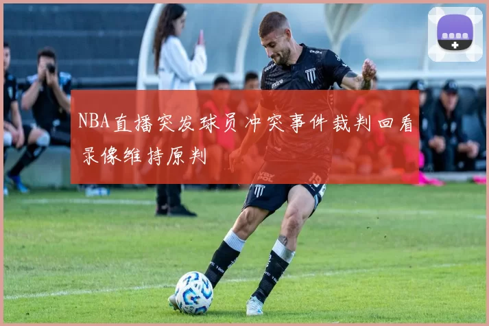 NBA直播突发球员冲突事件裁判回看录像维持原判