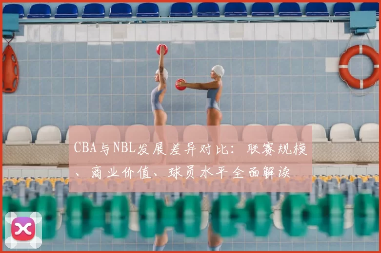 CBA与NBL发展差异对比：联赛规模、商业价值、球员水平全面解读