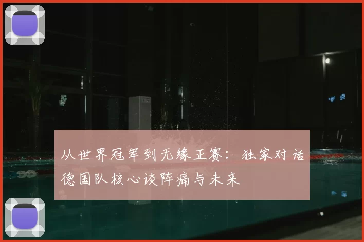 从世界冠军到无缘正赛:独家对话德国队核心谈阵痛与未来
