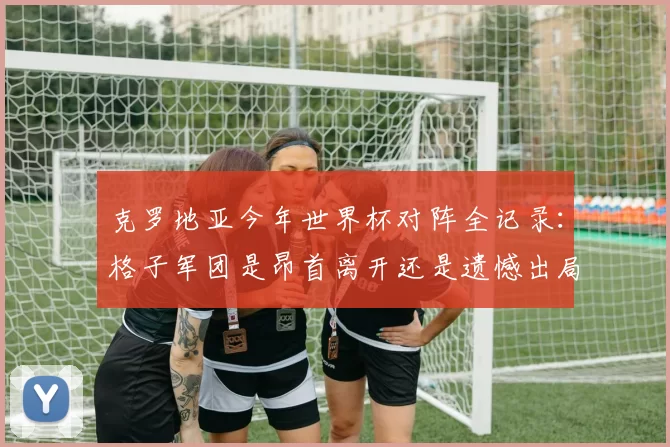 克罗地亚今年世界杯对阵全记录:格子军团是昂首离开还是遗憾出局?