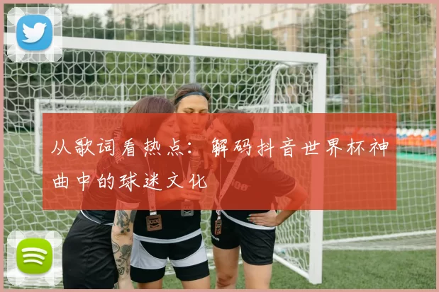 从歌词看热点：解码抖音世界杯神曲中的球迷文化