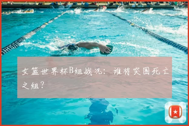 女篮世界杯B组战况:谁将突围死亡之组?