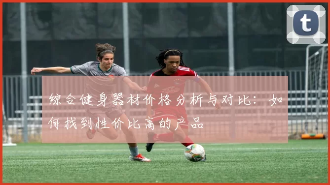 综合健身器材价格分析与对比:如何找到性价比高的产品