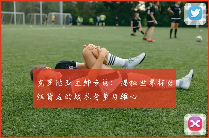 克罗地亚主帅专访:揭秘世界杯分组背后的战术考量与雄心