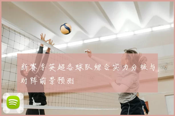 新赛季英超各球队综合实力分级与对阵前景预测