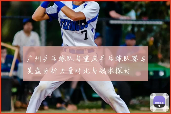 广州乒乓球队与重庆乒乓球队赛后复盘分析力量对比与战术探讨