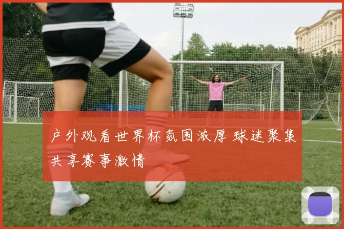 户外观看世界杯氛围浓厚 球迷聚集共享赛事激情