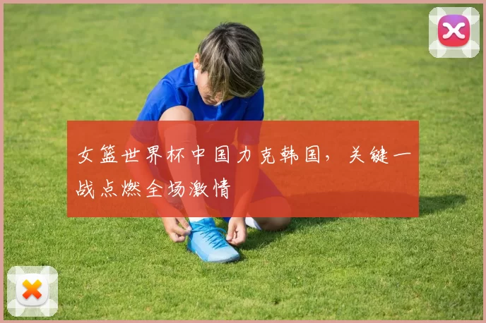 女篮世界杯中国力克韩国,关键一战点燃全场激情