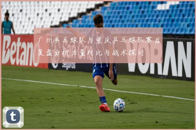 广州乒乓球队与重庆乒乓球队赛后复盘分析力量对比与战术探讨