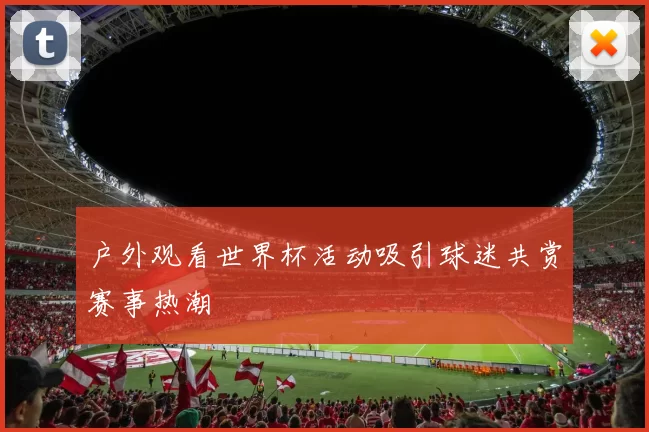 户外观看世界杯活动吸引球迷共赏赛事热潮