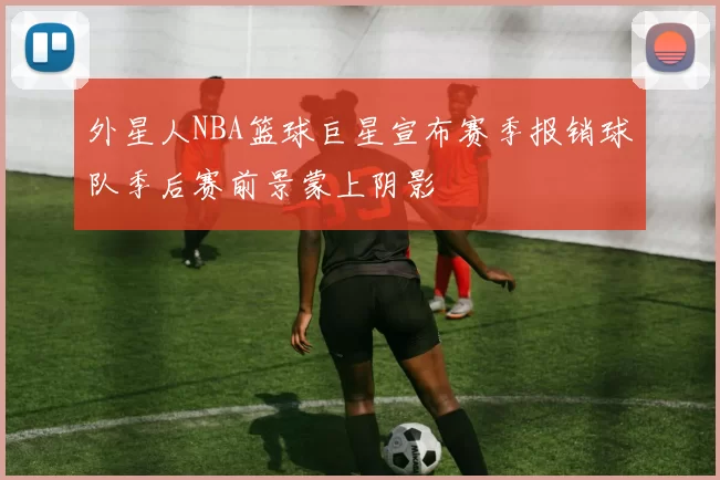 外星人NBA篮球巨星宣布赛季报销球队季后赛前景蒙上阴影