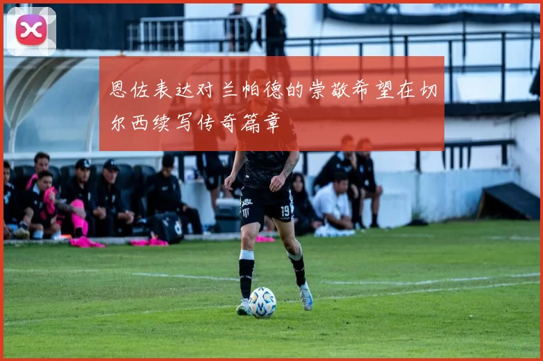 恩佐表达对兰帕德的崇敬希望在切尔西续写传奇篇章