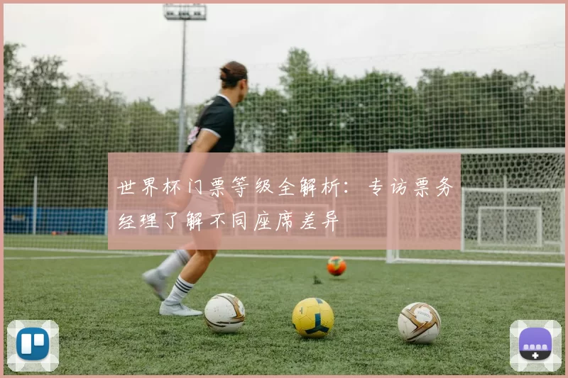 世界杯门票等级全解析:专访票务经理了解不同座席差异