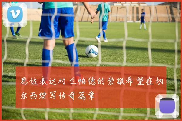 恩佐表达对兰帕德的崇敬希望在切尔西续写传奇篇章