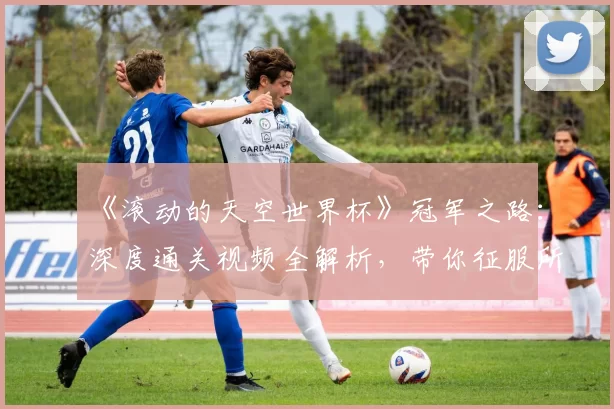 《滚动的天空世界杯》冠军之路:深度通关视频全解析,带你征服所有高难度赛道