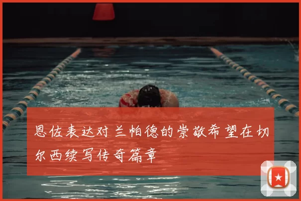 恩佐表达对兰帕德的崇敬希望在切尔西续写传奇篇章