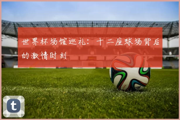 世界杯场馆巡礼：十二座球场背后的激情时刻