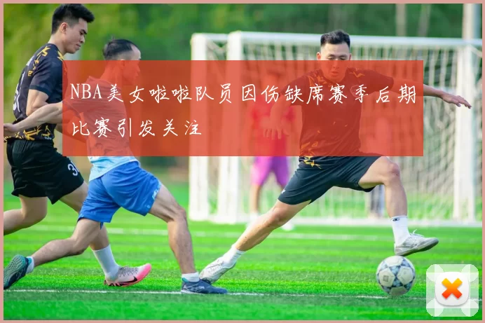NBA美女啦啦队员因伤缺席赛季后期比赛引发关注