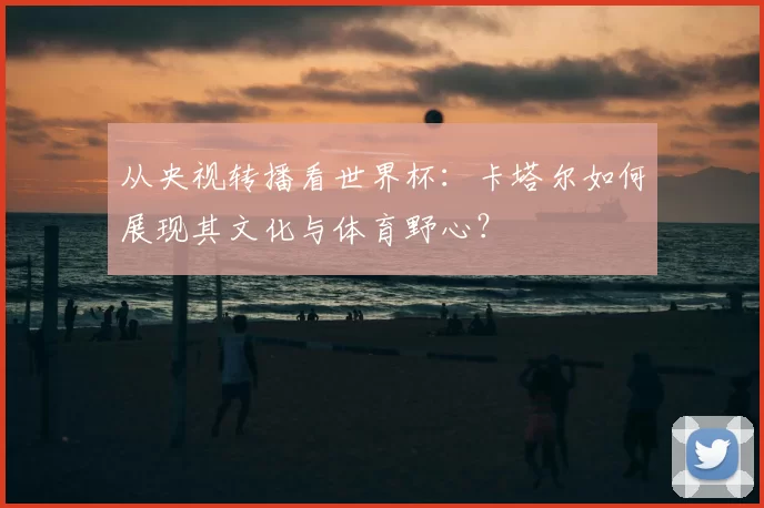 从央视转播看世界杯：卡塔尔如何展现其文化与体育野心？