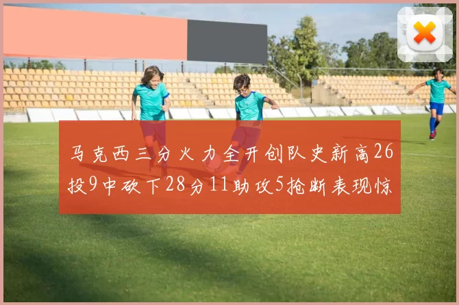 马克西三分火力全开创队史新高26投9中砍下28分11助攻5抢断表现惊艳