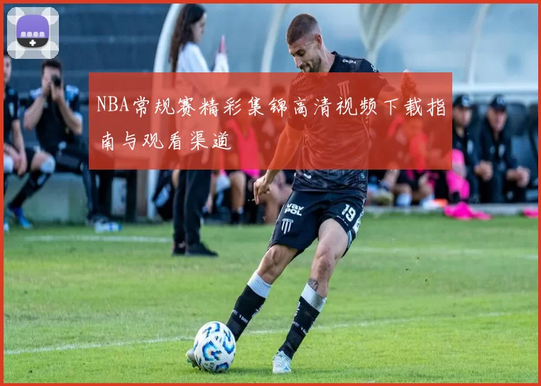 NBA常规赛精彩集锦高清视频下载指南与观看渠道