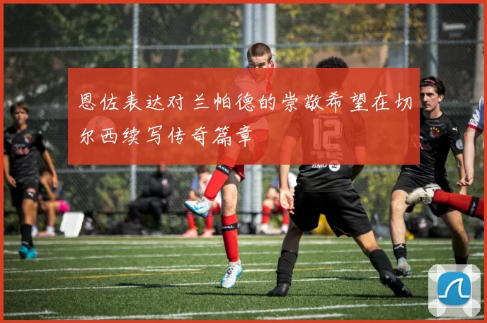 恩佐表达对兰帕德的崇敬希望在切尔西续写传奇篇章