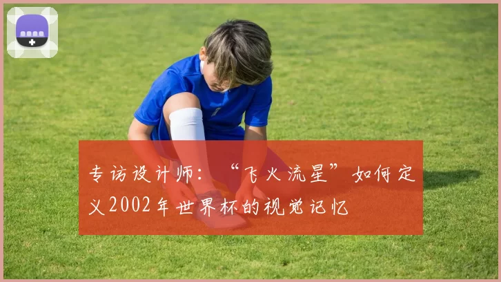 专访设计师:“飞火流星”如何定义2002年世界杯的视觉记忆