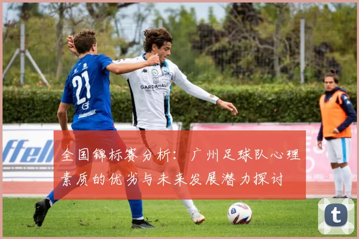 全国锦标赛分析：广州足球队心理素质的优劣与未来发展潜力探讨