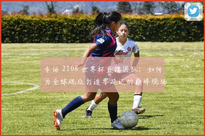 专访 2108 世界杯直播团队:如何为全球观众打造零延迟的巅峰现场?