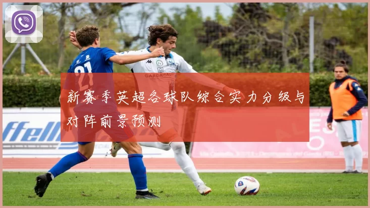 新赛季英超各球队综合实力分级与对阵前景预测