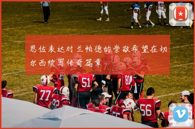 恩佐表达对兰帕德的崇敬希望在切尔西续写传奇篇章