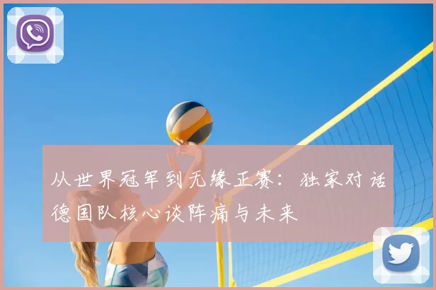 从世界冠军到无缘正赛:独家对话德国队核心谈阵痛与未来