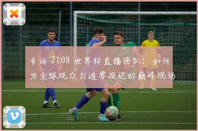 专访 2108 世界杯直播团队:如何为全球观众打造零延迟的巅峰现场?
