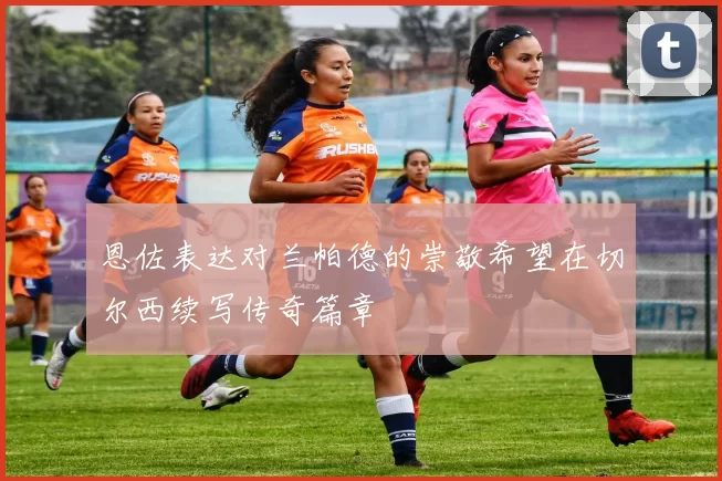 恩佐表达对兰帕德的崇敬希望在切尔西续写传奇篇章