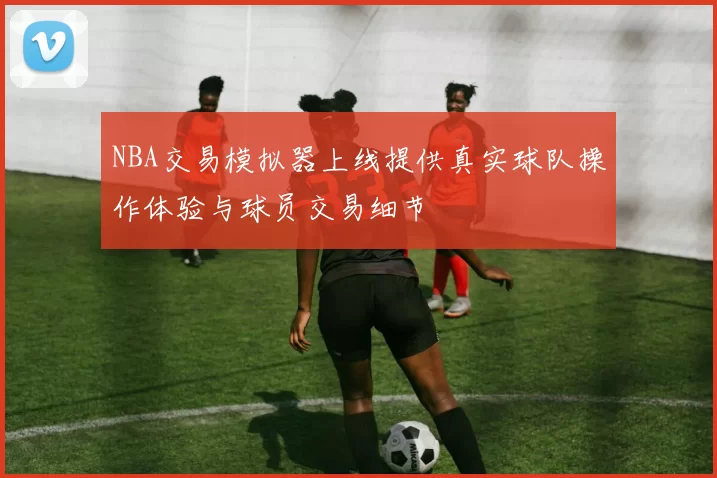 NBA交易模拟器上线提供真实球队操作体验与球员交易细节