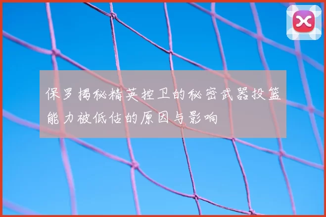 保罗揭秘精英控卫的秘密武器投篮能力被低估的原因与影响