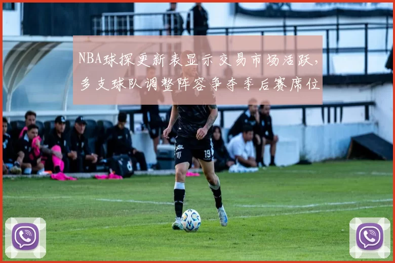 NBA球探更新表显示交易市场活跃,多支球队调整阵容争夺季后赛席位