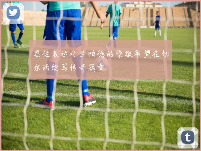 恩佐表达对兰帕德的崇敬希望在切尔西续写传奇篇章