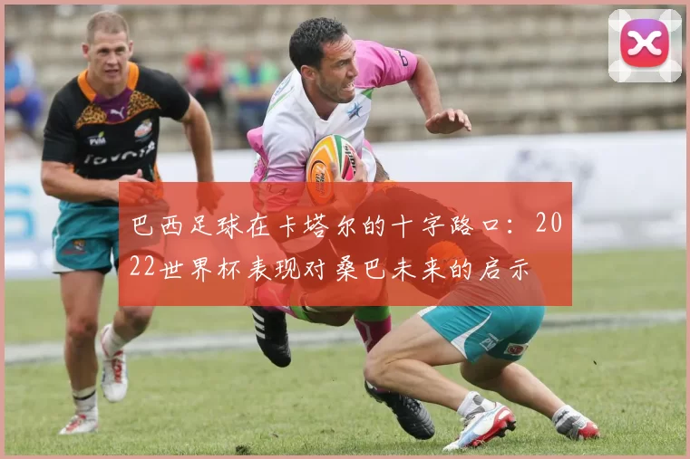 巴西足球在卡塔尔的十字路口：2022世界杯表现对桑巴未来的启示