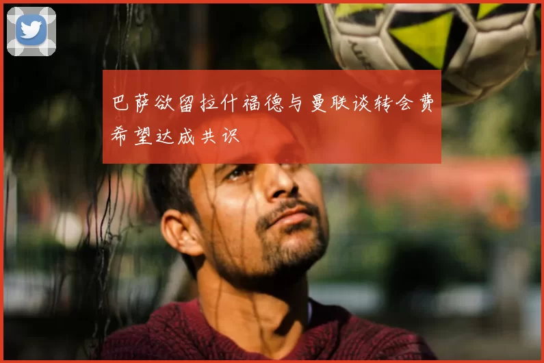 巴萨欲留拉什福德与曼联谈转会费希望达成共识