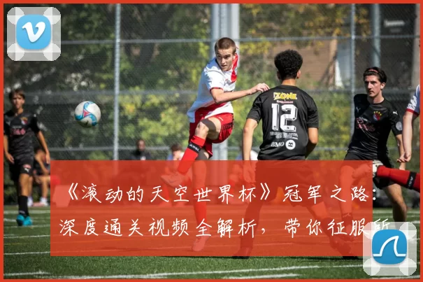 《滚动的天空世界杯》冠军之路：深度通关视频全解析，带你征服所有高难度赛道
