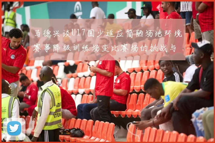 马德兴谈U17国少适应简陋场地环境赛事降级训练场变比赛场的挑战与应对