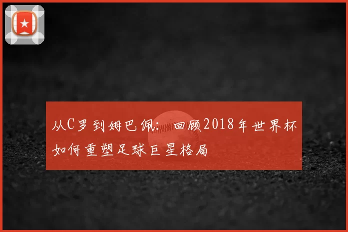 从C罗到姆巴佩:回顾2018年世界杯如何重塑足球巨星格局