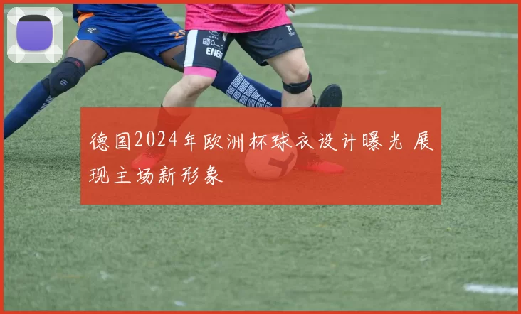 德国2024年欧洲杯球衣设计曝光 展现主场新形象